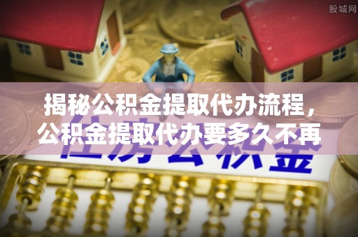 桦南揭秘公积金提取代办流程，公积金提取代办要多久不再迷茫