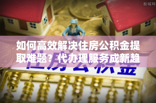 桦南如何高效解决住房公积金提取难题？代办理服务成新趋势