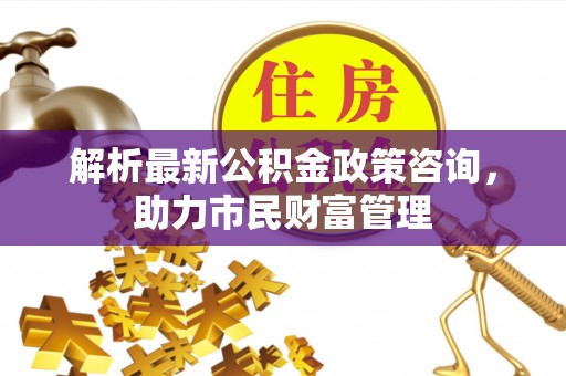 桦南解析最新公积金政策咨询，助力市民财富管理